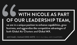 With Nicole as part of our leadership team, we are in a unique position to enhance capabilities, grow business, and aggrandize the competitive advantages of both Global Air Charters and Global MX. - Michael Vanacore-Netz, CEO Global Air Charters